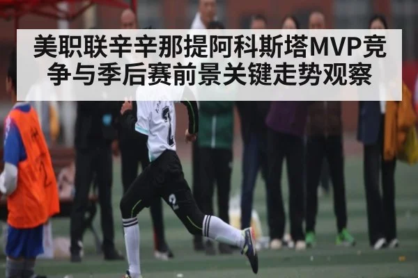 美职联辛辛那提阿科斯塔MVP竞争与季后赛前景关键走势观察